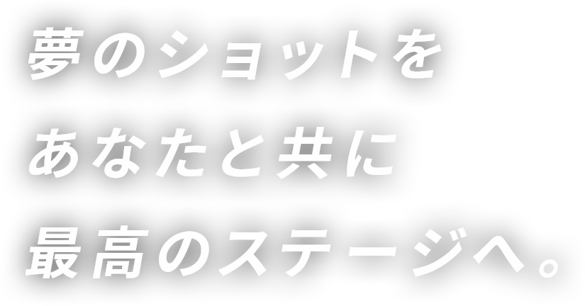 夢のショットをあなたと共に最高のステージへ。